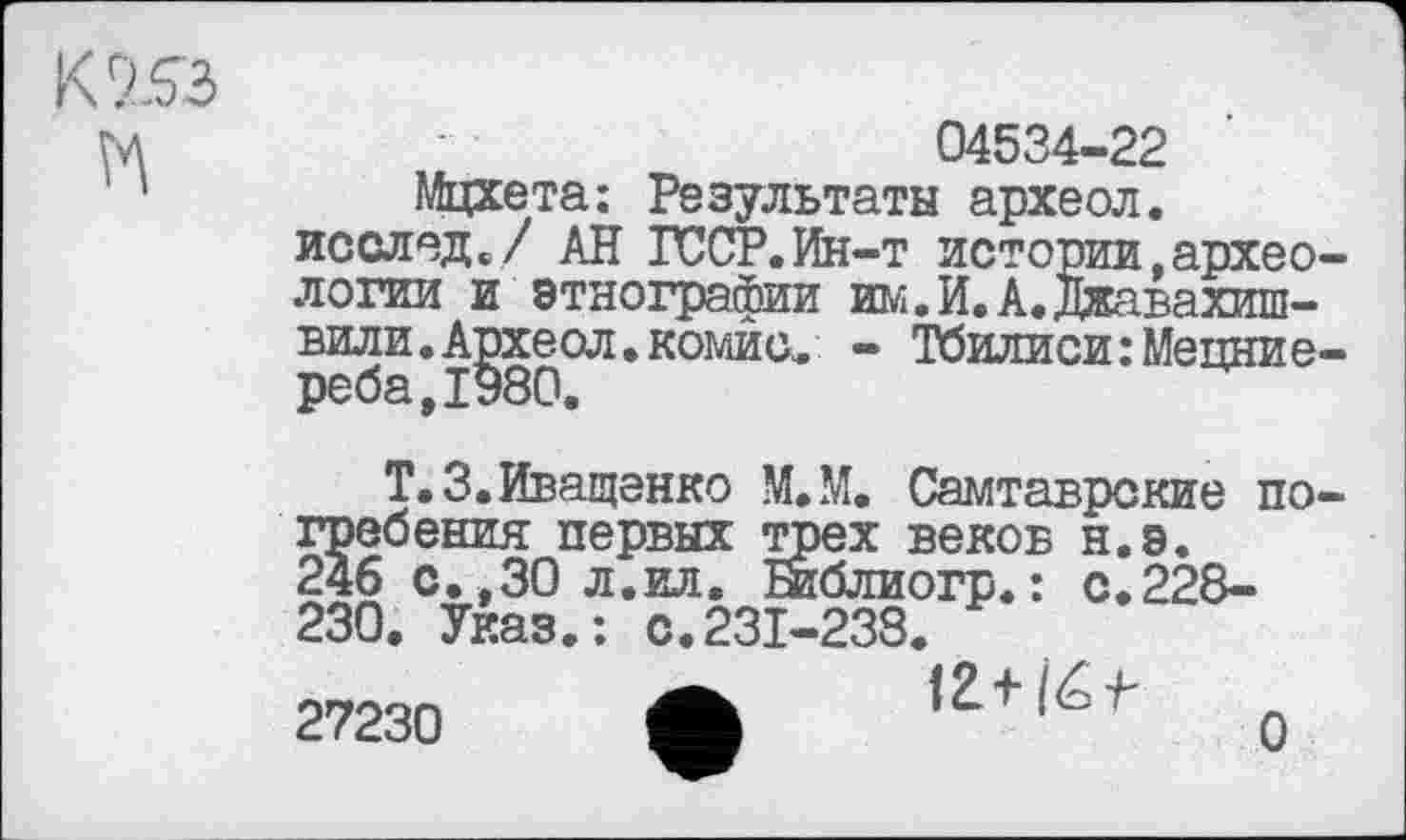 ﻿К 953 ћ
04534-22
Мцхета: Результаты археол. исслед./ АН ГССР.Ин-т истории,археологии и этнографии им.И.А.Джавахишвили. Археол,комис, - Тбилиси:Мецние-
Т.З.Иващенко М.М. Самтаврские погребения первых трех веков н.э. 246 с.,30 л.ил. Библиогр.: с.228-230. Указ.: с.231-238.
27230 ф 13+/éf